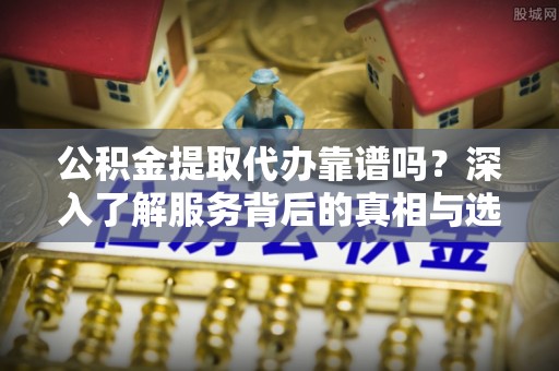 自流井公积金提取代办靠谱吗？深入了解服务背后的真相与选择指南