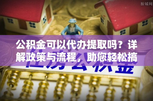 自流井公积金可以代办提取吗？详解政策与流程，助您轻松搞定！