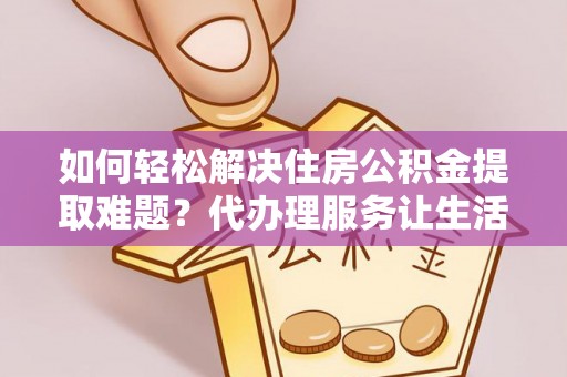 自流井如何轻松解决住房公积金提取难题？代办理服务让生活更简单