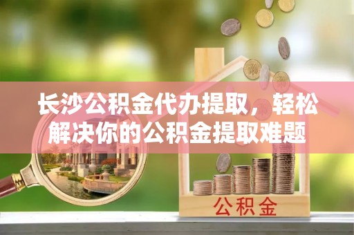 自流井长沙公积金代办提取，轻松解决你的公积金提取难题