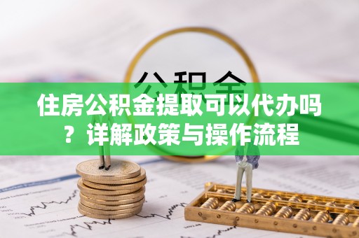 自流井住房公积金提取可以代办吗？详解政策与操作流程