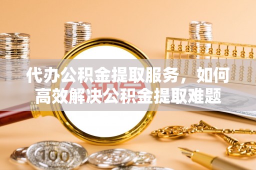 自流井代办公积金提取服务，如何高效解决公积金提取难题