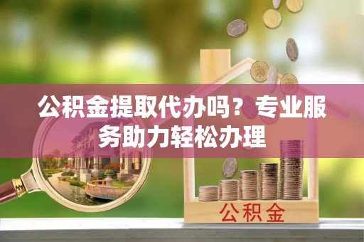 自流井公积金提取代办吗？专业服务助力轻松办理