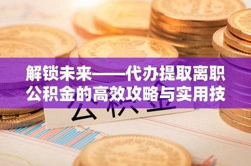 自流井解锁未来——代办提取离职公积金的高效攻略与实用技巧