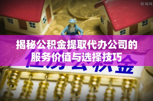 自流井揭秘公积金提取代办公司的服务价值与选择技巧