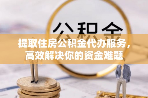 自流井提取住房公积金代办服务，高效解决你的资金难题