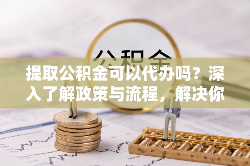 自流井提取公积金可以代办吗？深入了解政策与流程，解决你的疑问