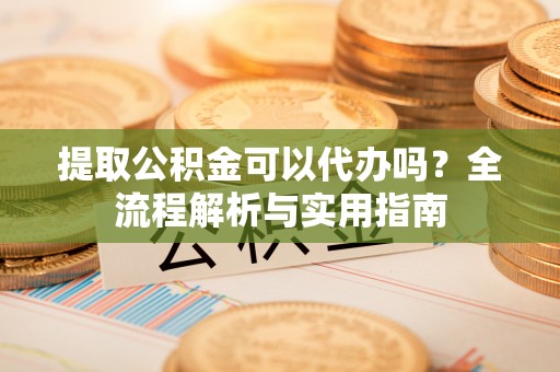 自流井提取公积金可以代办吗？全流程解析与实用指南
