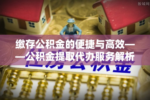 自流井缴存公积金的便捷与高效——公积金提取代办服务解析