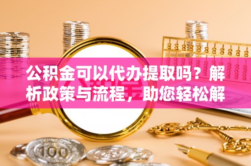 自流井公积金可以代办提取吗？解析政策与流程，助您轻松解决疑问