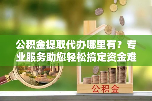 自流井公积金提取代办哪里有？专业服务助您轻松搞定资金难题