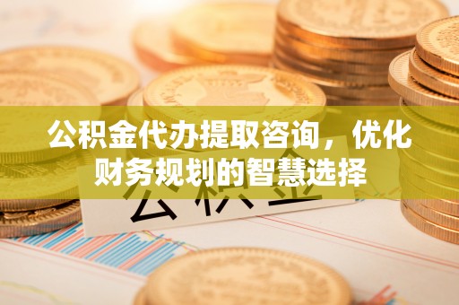 自流井公积金代办提取咨询，优化财务规划的智慧选择