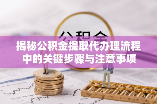 自流井揭秘公积金提取代办理流程中的关键步骤与注意事项