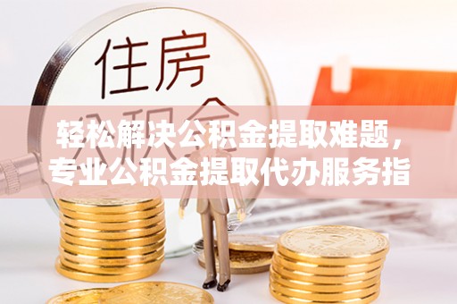 自流井轻松解决公积金提取难题，专业公积金提取代办服务指南