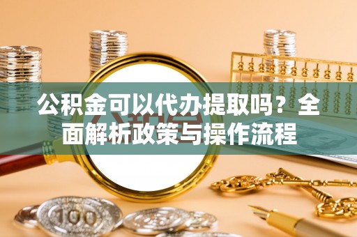 自流井公积金可以代办提取吗？全面解析政策与操作流程
