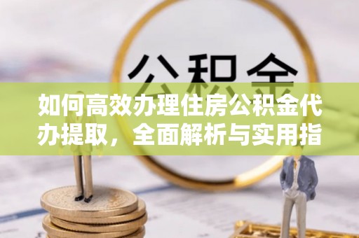 自流井如何高效办理住房公积金代办提取，全面解析与实用指南