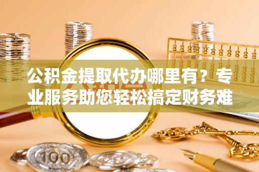 自流井公积金提取代办哪里有？专业服务助您轻松搞定财务难题