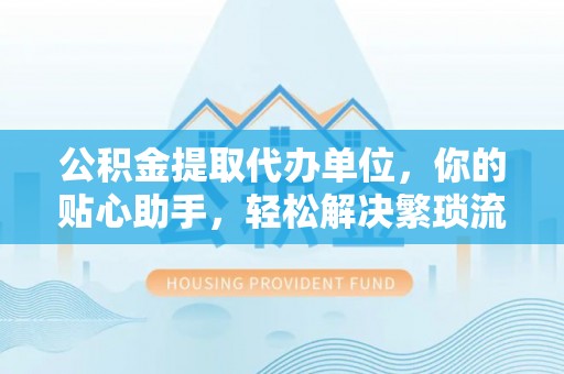 自流井公积金提取代办单位，你的贴心助手，轻松解决繁琐流程