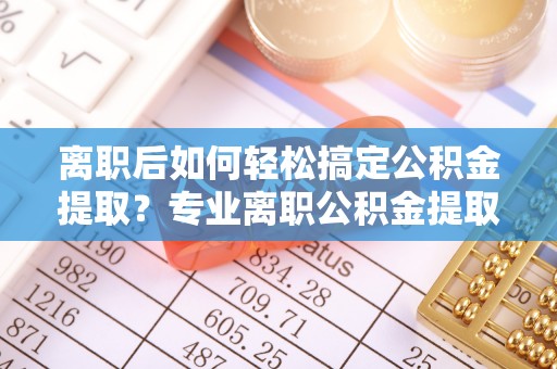 自流井离职后如何轻松搞定公积金提取？专业离职公积金提取代办服务助你一臂之力