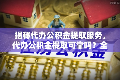 自流井揭秘代办公积金提取服务，代办公积金提取可靠吗？全面分析与选择指南