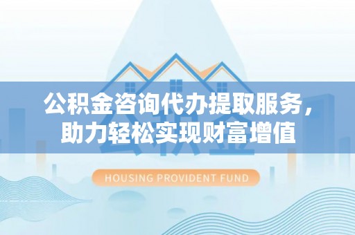 自流井公积金咨询代办提取服务，助力轻松实现财富增值