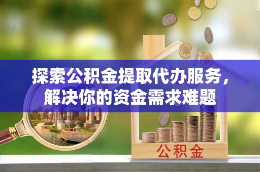 自流井探索公积金提取代办服务，解决你的资金需求难题