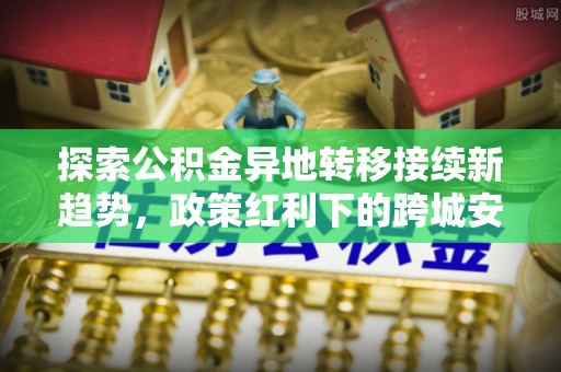 自流井探索公积金异地转移接续新趋势，政策红利下的跨城安居梦想