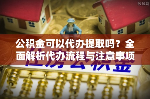 自流井公积金可以代办提取吗？全面解析代办流程与注意事项