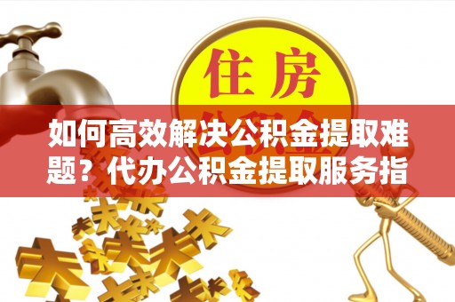 自流井如何高效解决公积金提取难题？代办公积金提取服务指南